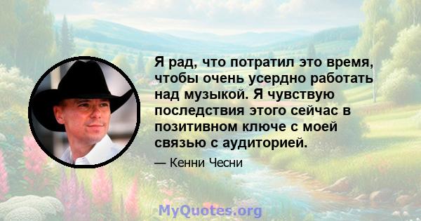 Я рад, что потратил это время, чтобы очень усердно работать над музыкой. Я чувствую последствия этого сейчас в позитивном ключе с моей связью с аудиторией.