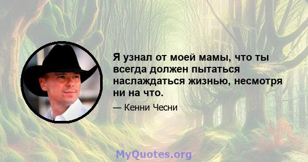 Я узнал от моей мамы, что ты всегда должен пытаться наслаждаться жизнью, несмотря ни на что.