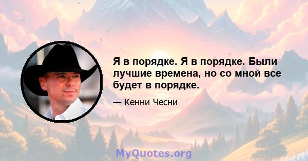 Я в порядке. Я в порядке. Были лучшие времена, но со мной все будет в порядке.