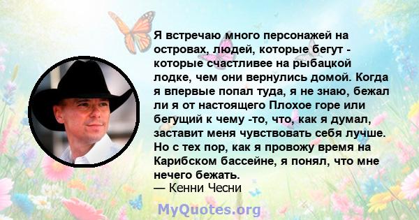 Я встречаю много персонажей на островах, людей, которые бегут - которые счастливее на рыбацкой лодке, чем они вернулись домой. Когда я впервые попал туда, я не знаю, бежал ли я от настоящего Плохое горе или бегущий к