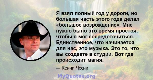 Я взял полный год у дороги, но большая часть этого года делал «большое возрождение». Мне нужно было это время простоя, чтобы я мог сосредоточиться. Единственное, что начинается для нас, это музыка. Это то, что вы