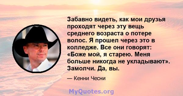 Забавно видеть, как мои друзья проходят через эту вещь среднего возраста о потере волос. Я прошел через это в колледже. Все они говорят: «Боже мой, я старею. Меня больше никогда не укладывают». Замолчи. Да, вы.