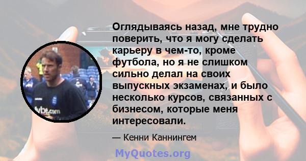 Оглядываясь назад, мне трудно поверить, что я могу сделать карьеру в чем-то, кроме футбола, но я не слишком сильно делал на своих выпускных экзаменах, и было несколько курсов, связанных с бизнесом, которые меня