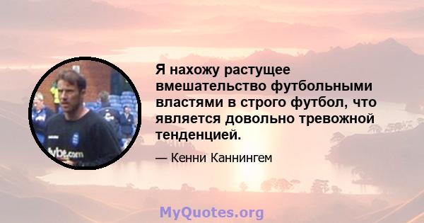 Я нахожу растущее вмешательство футбольными властями в строго футбол, что является довольно тревожной тенденцией.