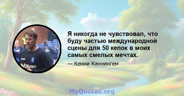 Я никогда не чувствовал, что буду частью международной сцены для 50 кепок в моих самых смелых мечтах.