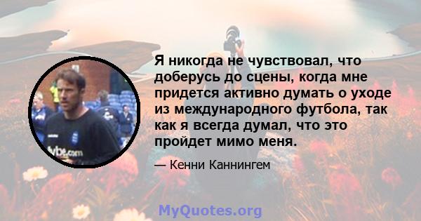 Я никогда не чувствовал, что доберусь до сцены, когда мне придется активно думать о уходе из международного футбола, так как я всегда думал, что это пройдет мимо меня.