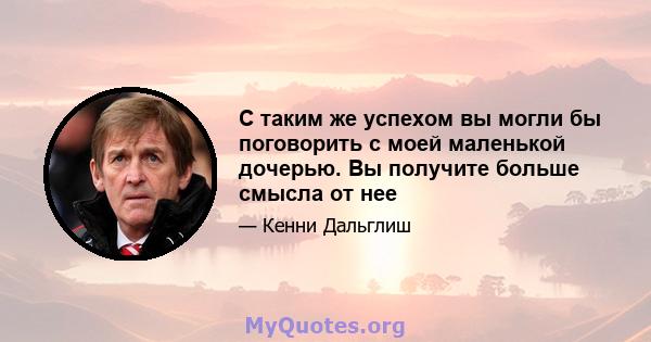 С таким же успехом вы могли бы поговорить с моей маленькой дочерью. Вы получите больше смысла от нее