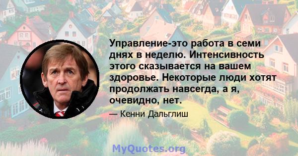 Управление-это работа в семи днях в неделю. Интенсивность этого сказывается на вашем здоровье. Некоторые люди хотят продолжать навсегда, а я, очевидно, нет.