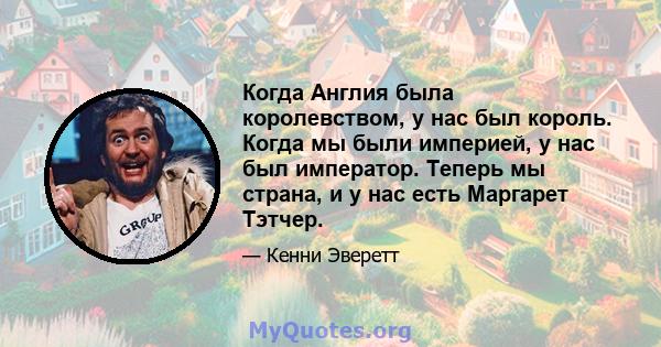 Когда Англия была королевством, у нас был король. Когда мы были империей, у нас был император. Теперь мы страна, и у нас есть Маргарет Тэтчер.