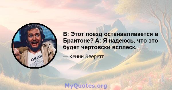 В: Этот поезд останавливается в Брайтоне? A: Я надеюсь, что это будет чертовски всплеск.