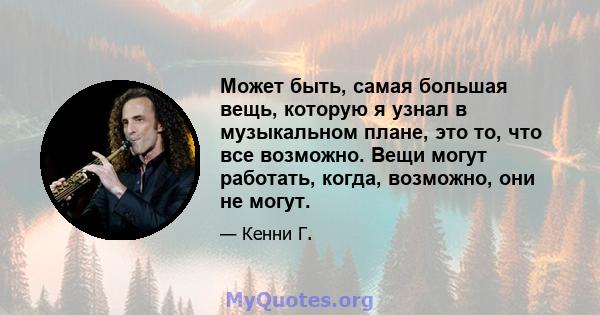 Может быть, самая большая вещь, которую я узнал в музыкальном плане, это то, что все возможно. Вещи могут работать, когда, возможно, они не могут.