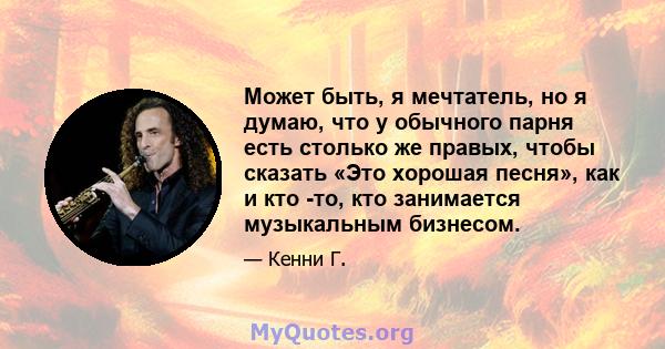 Может быть, я мечтатель, но я думаю, что у обычного парня есть столько же правых, чтобы сказать «Это хорошая песня», как и кто -то, кто занимается музыкальным бизнесом.