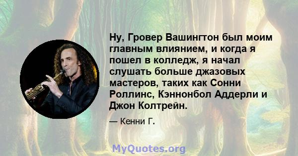 Ну, Гровер Вашингтон был моим главным влиянием, и когда я пошел в колледж, я начал слушать больше джазовых мастеров, таких как Сонни Роллинс, Кэннонбол Аддерли и Джон Колтрейн.