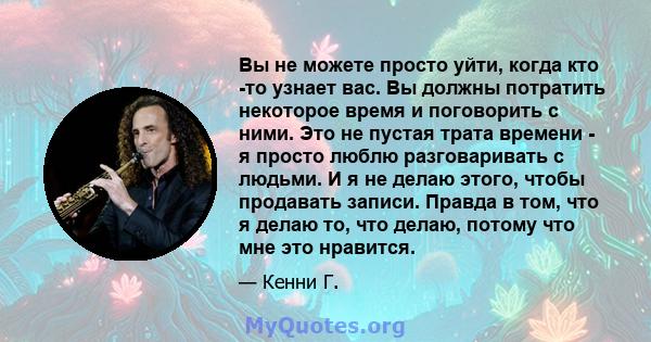 Вы не можете просто уйти, когда кто -то узнает вас. Вы должны потратить некоторое время и поговорить с ними. Это не пустая трата времени - я просто люблю разговаривать с людьми. И я не делаю этого, чтобы продавать