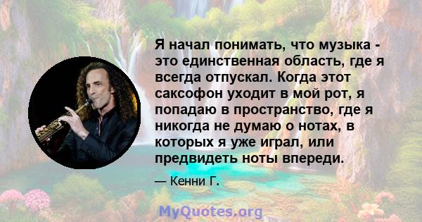 Я начал понимать, что музыка - это единственная область, где я всегда отпускал. Когда этот саксофон уходит в мой рот, я попадаю в пространство, где я никогда не думаю о нотах, в которых я уже играл, или предвидеть ноты