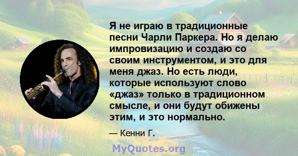 Я не играю в традиционные песни Чарли Паркера. Но я делаю импровизацию и создаю со своим инструментом, и это для меня джаз. Но есть люди, которые используют слово «джаз» только в традиционном смысле, и они будут обижены 