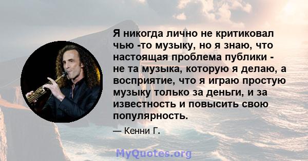 Я никогда лично не критиковал чью -то музыку, но я знаю, что настоящая проблема публики - не та музыка, которую я делаю, а восприятие, что я играю простую музыку только за деньги, и за известность и повысить свою