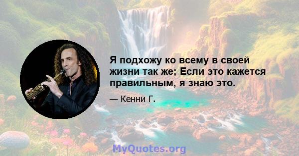 Я подхожу ко всему в своей жизни так же; Если это кажется правильным, я знаю это.