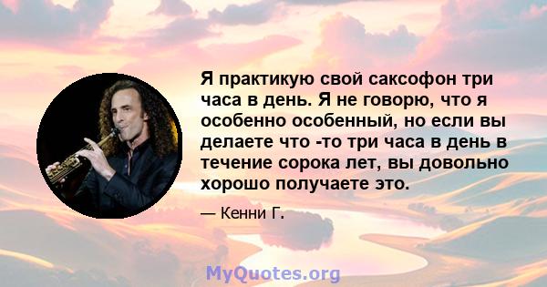 Я практикую свой саксофон три часа в день. Я не говорю, что я особенно особенный, но если вы делаете что -то три часа в день в течение сорока лет, вы довольно хорошо получаете это.