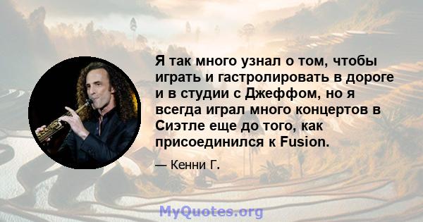 Я так много узнал о том, чтобы играть и гастролировать в дороге и в студии с Джеффом, но я всегда играл много концертов в Сиэтле еще до того, как присоединился к Fusion.