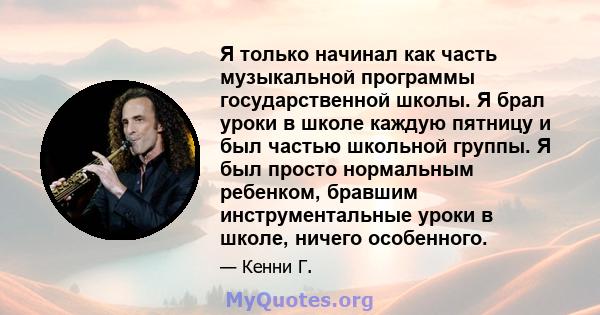 Я только начинал как часть музыкальной программы государственной школы. Я брал уроки в школе каждую пятницу и был частью школьной группы. Я был просто нормальным ребенком, бравшим инструментальные уроки в школе, ничего