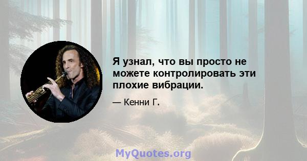 Я узнал, что вы просто не можете контролировать эти плохие вибрации.