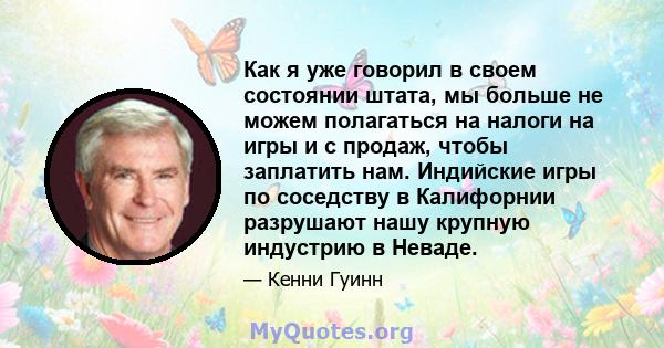 Как я уже говорил в своем состоянии штата, мы больше не можем полагаться на налоги на игры и с продаж, чтобы заплатить нам. Индийские игры по соседству в Калифорнии разрушают нашу крупную индустрию в Неваде.