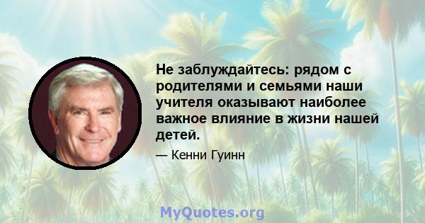 Не заблуждайтесь: рядом с родителями и семьями наши учителя оказывают наиболее важное влияние в жизни нашей детей.