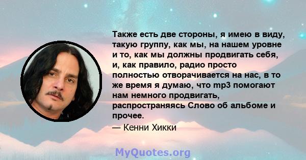 Также есть две стороны, я имею в виду, такую ​​группу, как мы, на нашем уровне и то, как мы должны продвигать себя, и, как правило, радио просто полностью отворачивается на нас, в то же время я думаю, что mp3 помогают