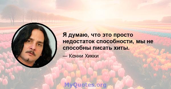 Я думаю, что это просто недостаток способности, мы не способны писать хиты.