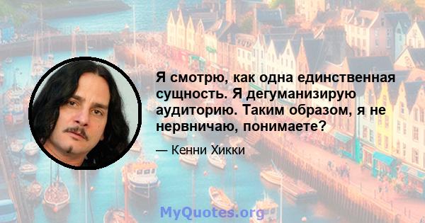 Я смотрю, как одна единственная сущность. Я дегуманизирую аудиторию. Таким образом, я не нервничаю, понимаете?