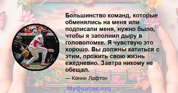 Большинство команд, которые обменялись на меня или подписали меня, нужно было, чтобы я заполнил дыру в головоломке. Я чувствую это хорошо. Вы должны катиться с этим, прожить свою жизнь ежедневно. Завтра никому не обещал.