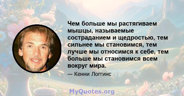 Чем больше мы растягиваем мышцы, называемые состраданием и щедростью, тем сильнее мы становимся, тем лучше мы относимся к себе, тем больше мы становимся всем вокруг мира.