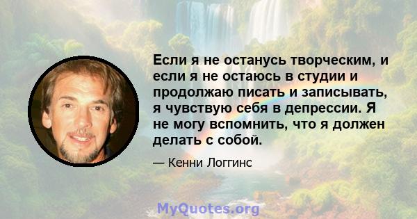 Если я не останусь творческим, и если я не остаюсь в студии и продолжаю писать и записывать, я чувствую себя в депрессии. Я не могу вспомнить, что я должен делать с собой.