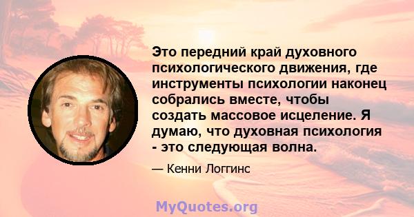 Это передний край духовного психологического движения, где инструменты психологии наконец собрались вместе, чтобы создать массовое исцеление. Я думаю, что духовная психология - это следующая волна.