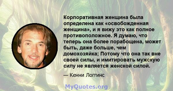 Корпоративная женщина была определена как «освобожденная женщина», и я вижу это как полное противоположное. Я думаю, что теперь она более порабощена, может быть, даже больше, чем домохозяйка; Потому что она так вне