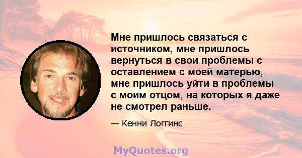 Мне пришлось связаться с источником, мне пришлось вернуться в свои проблемы с оставлением с моей матерью, мне пришлось уйти в проблемы с моим отцом, на которых я даже не смотрел раньше.