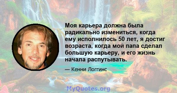 Моя карьера должна была радикально измениться, когда ему исполнилось 50 лет, я достиг возраста, когда мой папа сделал большую карьеру, и его жизнь начала распутывать.