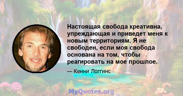 Настоящая свобода креативна, упреждающая и приведет меня к новым территориям. Я не свободен, если моя свобода основана на том, чтобы реагировать на мое прошлое.