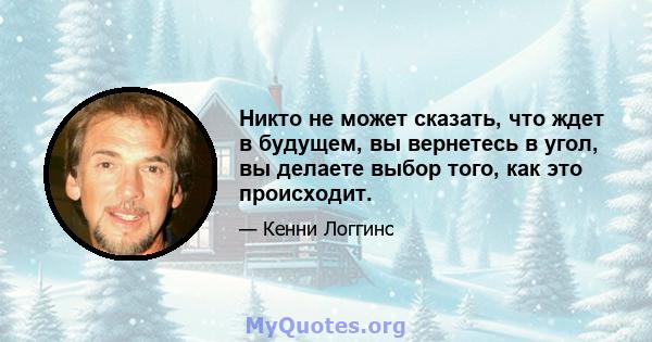 Никто не может сказать, что ждет в будущем, вы вернетесь в угол, вы делаете выбор того, как это происходит.