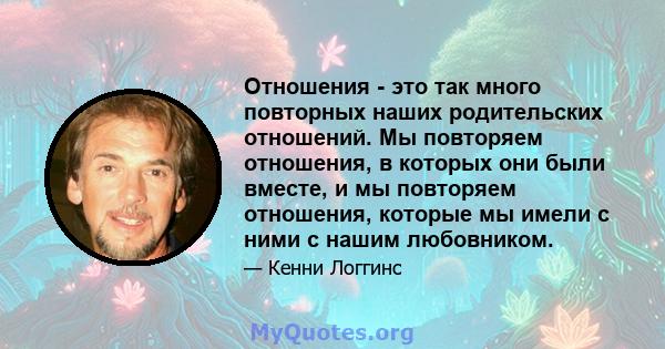 Отношения - это так много повторных наших родительских отношений. Мы повторяем отношения, в которых они были вместе, и мы повторяем отношения, которые мы имели с ними с нашим любовником.