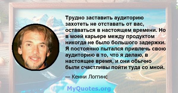 Трудно заставить аудиторию захотеть не отставать от вас, оставаться в настоящем времени. Но в моей карьере между продуктом никогда не было большого задержки. Я постоянно пытался привлечь свою аудиторию в то, что я