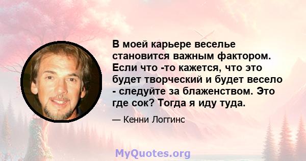 В моей карьере веселье становится важным фактором. Если что -то кажется, что это будет творческий и будет весело - следуйте за блаженством. Это где сок? Тогда я иду туда.