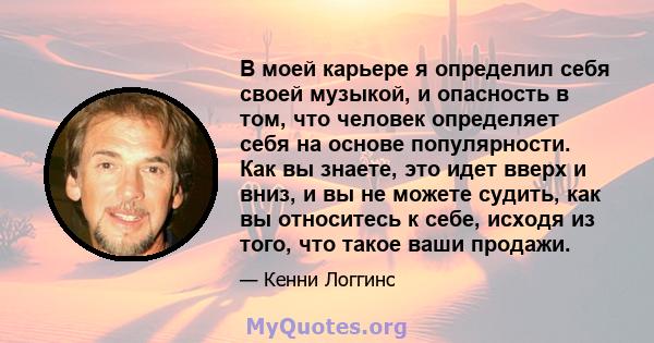 В моей карьере я определил себя своей музыкой, и опасность в том, что человек определяет себя на основе популярности. Как вы знаете, это идет вверх и вниз, и вы не можете судить, как вы относитесь к себе, исходя из