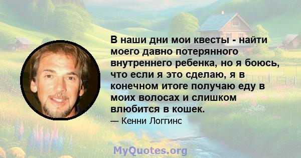 В наши дни мои квесты - найти моего давно потерянного внутреннего ребенка, но я боюсь, что если я это сделаю, я в конечном итоге получаю еду в моих волосах и слишком влюбится в кошек.