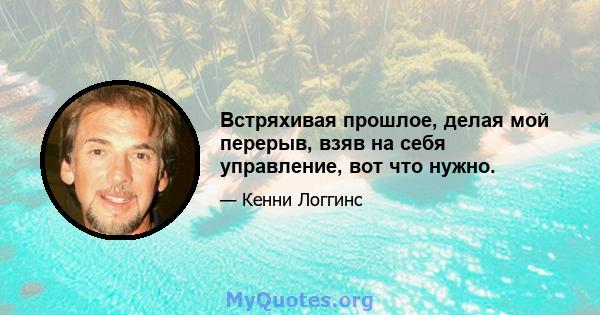 Встряхивая прошлое, делая мой перерыв, взяв на себя управление, вот что нужно.