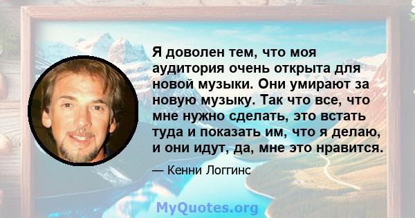 Я доволен тем, что моя аудитория очень открыта для новой музыки. Они умирают за новую музыку. Так что все, что мне нужно сделать, это встать туда и показать им, что я делаю, и они идут, да, мне это нравится.