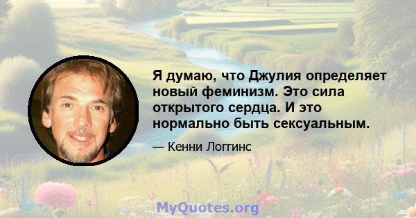 Я думаю, что Джулия определяет новый феминизм. Это сила открытого сердца. И это нормально быть сексуальным.