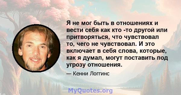 Я не мог быть в отношениях и вести себя как кто -то другой или притворяться, что чувствовал то, чего не чувствовал. И это включает в себя слова, которые, как я думал, могут поставить под угрозу отношения.