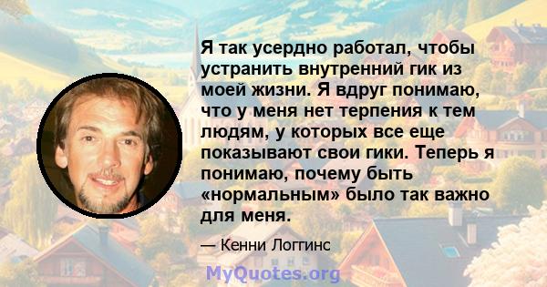 Я так усердно работал, чтобы устранить внутренний гик из моей жизни. Я вдруг понимаю, что у меня нет терпения к тем людям, у которых все еще показывают свои гики. Теперь я понимаю, почему быть «нормальным» было так